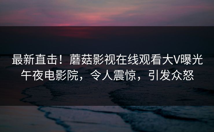 最新直击!蘑菇影视在线观看大V曝光午夜电影院,令人震惊,引发众怒 最新直击!蘑菇影视在线观看大V曝光午夜电影院,令人震惊,引发众怒