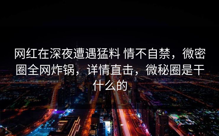 网红在深夜遭遇猛料 情不自禁，微密圈全网炸锅，详情直击，微秘圈是干什么的