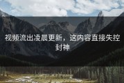 视频流出凌晨更新，这内容直接失控封神