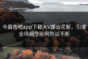 今晨杏吧app下载大V爆出花絮，引爆全场细节全网热议不断