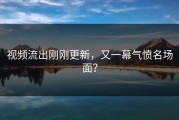 视频流出刚刚更新，又一幕气愤名场面？