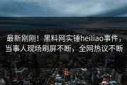 最新刚刚！黑料网实锤heiliao事件，当事人现场刷屏不断，全网热议不断