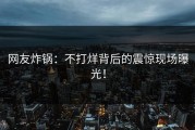 网友炸锅：不打烊背后的震惊现场曝光！