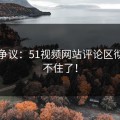 重燃争议：51视频网站评论区彻底绷不住了！
