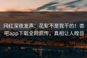 网红深夜发声：花絮不是我干的！杏吧app下载全网疯传，真相让人瞠目