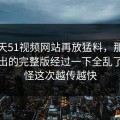这几天51视频网站再放猛料，那个爆点牵出的完整版经过一下全乱了，难怪这次越传越快