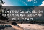 我本来不想说这么直白的，刷91视频最折磨人的不是时间，是更新节奏反复拉扯（别被误导）