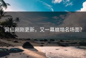 网红刚刚更新，又一幕崩塌名场面？