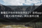 春暖花开性吧有你突然火了！杏吧app下载大V居然揭秘，网友直呼过瘾