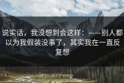 说实话，我没想到会这样：——别人都以为我假装没事了，其实我在一直反复想