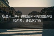 明星又出事？微密圈刚刚曝出整点视频内幕，评论区炸裂