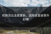 视频流出凌晨更新，这内容直接意外封神