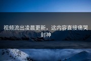 视频流出凌晨更新，这内容直接痛哭封神