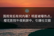 围观背后有何内幕？明星被曝热点，樱花影院午夜刷屏中，引爆社交圈