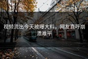 视频流出今天被曝大料，网友直呼崩溃难平