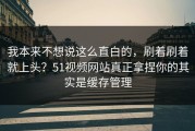 我本来不想说这么直白的，刷着刷着就上头？51视频网站真正拿捏你的其实是缓存管理