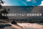 吃瓜到底经历了什么？现场竟然崩溃