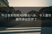 今日泡芙视频大V爆出八卦，令人震惊细节评论区炸了