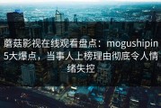 蘑菇影视在线观看盘点：mogushipin5大爆点，当事人上榜理由彻底令人情绪失控