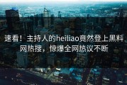 速看！主持人的heiliao竟然登上黑料网热搜，惊爆全网热议不断