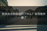 视频流出到底经历了什么？现场竟然爆了