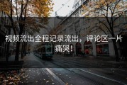 视频流出全程记录流出，评论区一片痛哭！