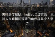 黑料深度揭秘：heiliao风波背后，主持人在直播间现场的角色极其令人意外