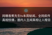 网曝香蕉先生tv本周秘闻，全网疯传真相惊爆，圈内人丑闻真相让人瞠目