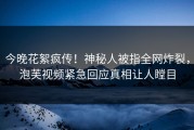 今晚花絮疯传！神秘人被指全网炸裂，泡芙视频紧急回应真相让人瞠目