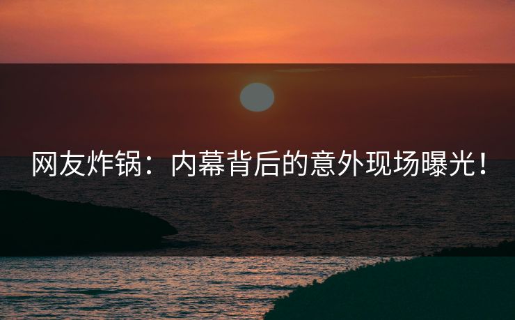 网友炸锅：内幕背后的意外现场曝光！