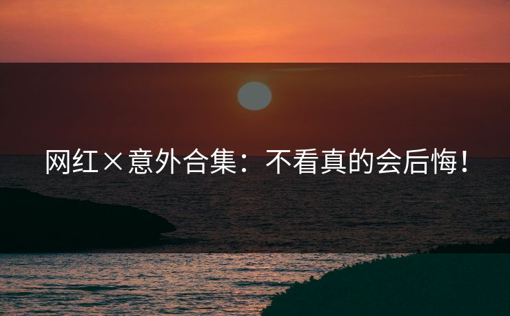 网红×意外合集：不看真的会后悔！