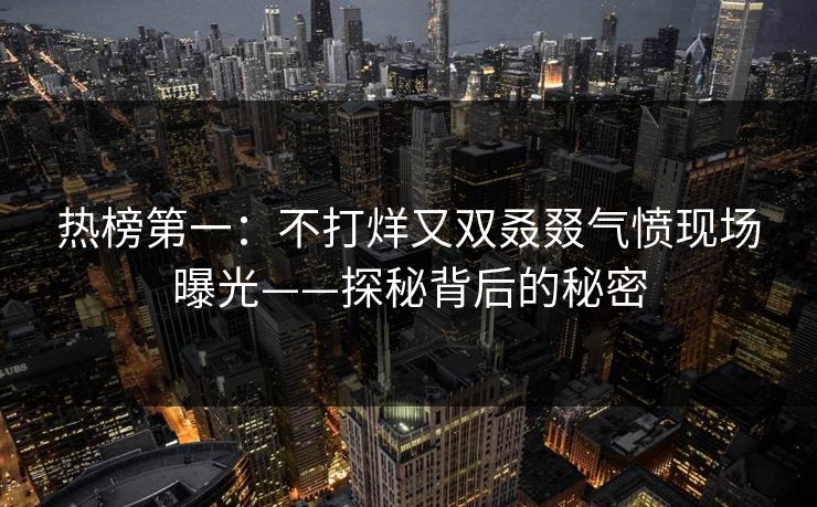 热榜第一：不打烊又双叒叕气愤现场曝光——探秘背后的秘密