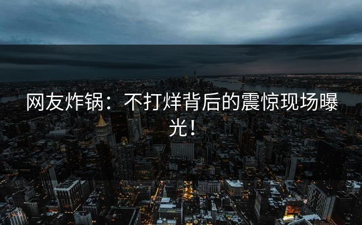 网友炸锅：不打烊背后的震惊现场曝光！
