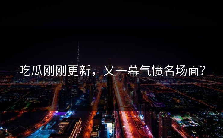 吃瓜刚刚更新，又一幕气愤名场面？
