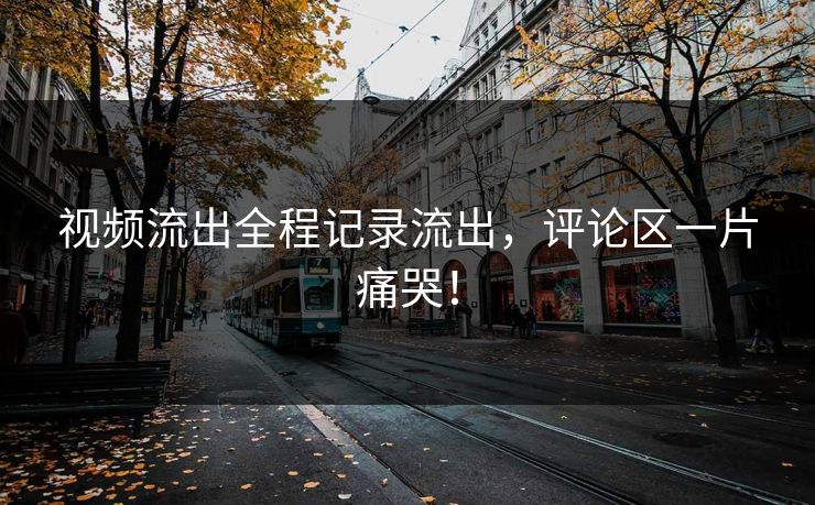 视频流出全程记录流出，评论区一片痛哭！