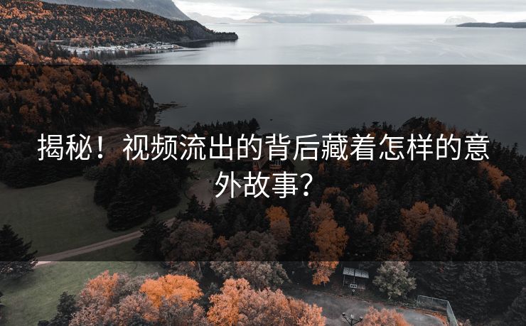 揭秘！视频流出的背后藏着怎样的意外故事？