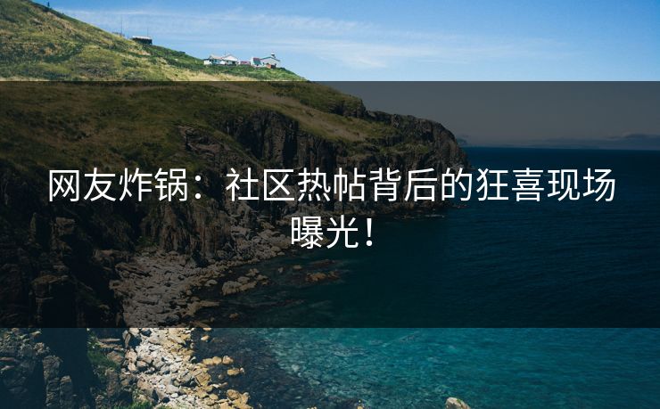 网友炸锅：社区热帖背后的狂喜现场曝光！