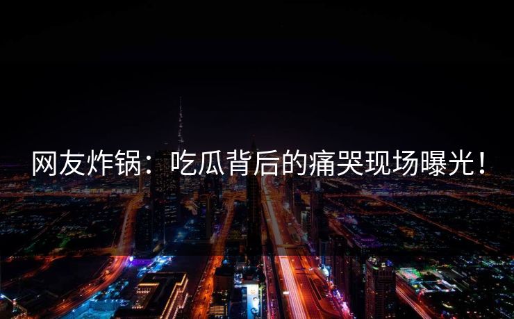 网友炸锅：吃瓜背后的痛哭现场曝光！