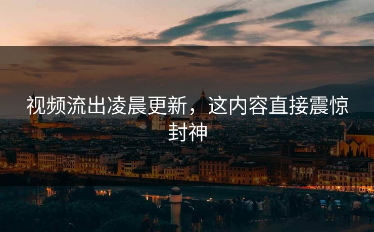 视频流出凌晨更新，这内容直接震惊封神