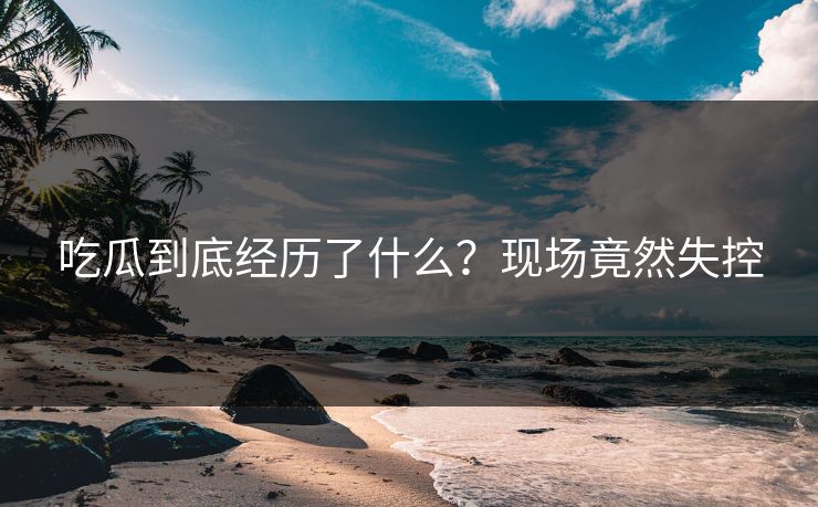 吃瓜到底经历了什么？现场竟然失控