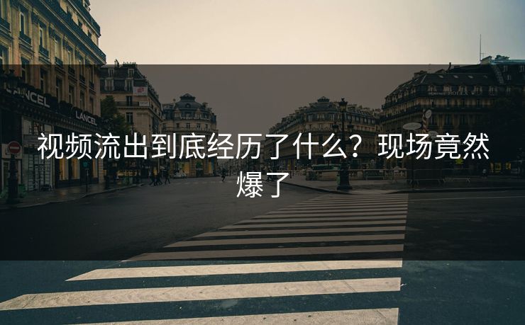 视频流出到底经历了什么？现场竟然爆了