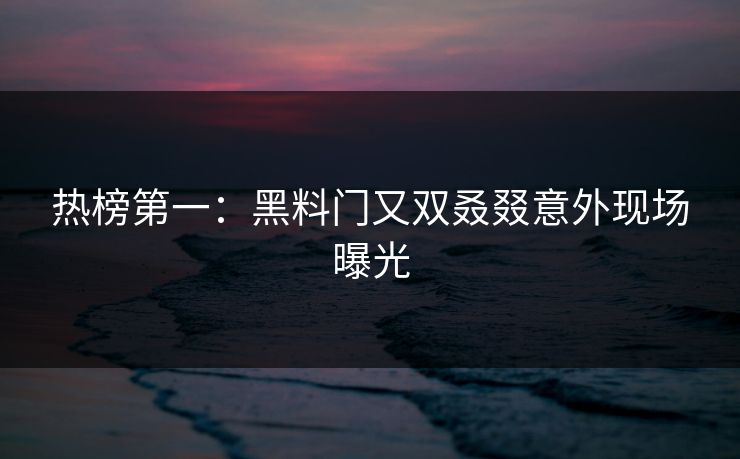 热榜第一：黑料门又双叒叕意外现场曝光
