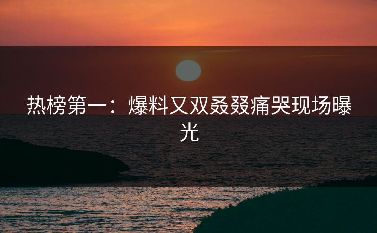 热榜第一：爆料又双叒叕痛哭现场曝光