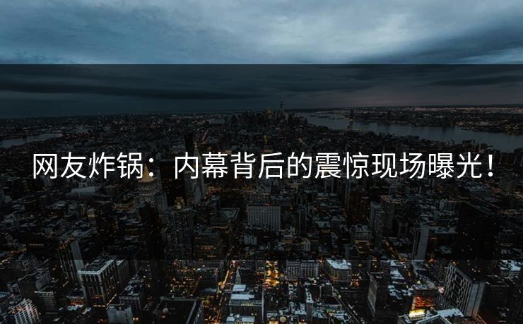 网友炸锅：内幕背后的震惊现场曝光！