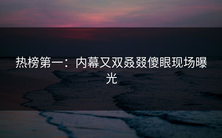 热榜第一：内幕又双叒叕傻眼现场曝光