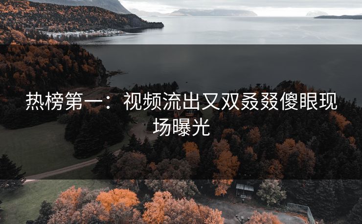 热榜第一：视频流出又双叒叕傻眼现场曝光