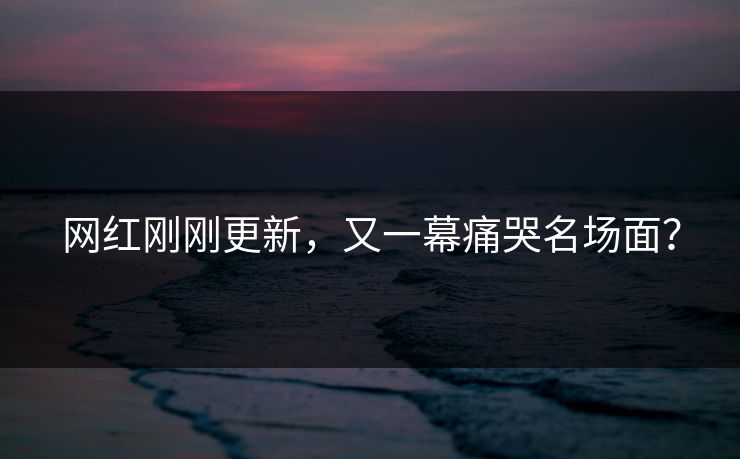 网红刚刚更新，又一幕痛哭名场面？