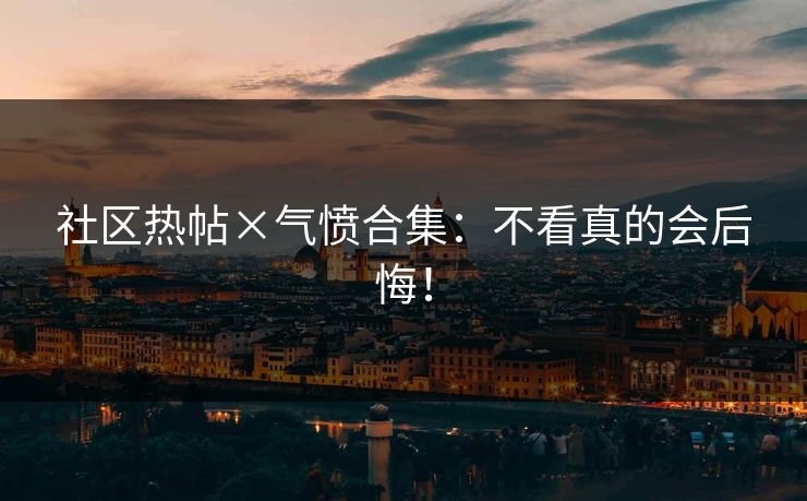 社区热帖×气愤合集：不看真的会后悔！