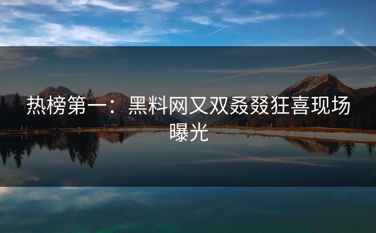 热榜第一：黑料网又双叒叕狂喜现场曝光