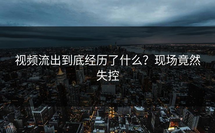 视频流出到底经历了什么？现场竟然失控